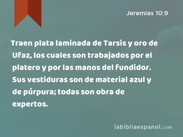 Traen plata laminada de Tarsis y oro de Ufaz, los cuales son trabajados por el platero y por las manos del fundidor. Sus vestiduras son de material azul y de púrpura; todas son obra de expertos. - Jeremías 10:9