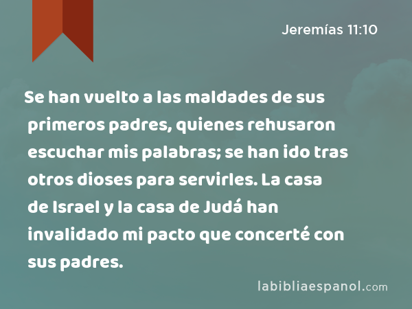 Se han vuelto a las maldades de sus primeros padres, quienes rehusaron escuchar mis palabras; se han ido tras otros dioses para servirles. La casa de Israel y la casa de Judá han invalidado mi pacto que concerté con sus padres. - Jeremías 11:10