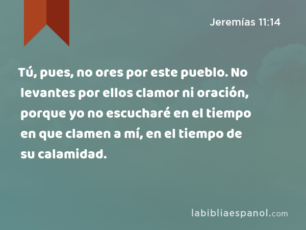 Tú, pues, no ores por este pueblo. No levantes por ellos clamor ni oración, porque yo no escucharé en el tiempo en que clamen a mí, en el tiempo de su calamidad. - Jeremías 11:14