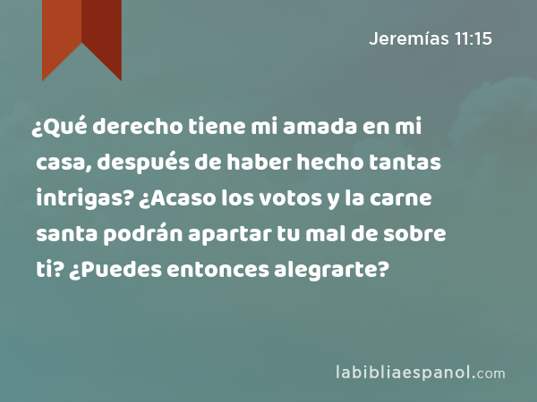 ¿Qué derecho tiene mi amada en mi casa, después de haber hecho tantas intrigas? ¿Acaso los votos y la carne santa podrán apartar tu mal de sobre ti? ¿Puedes entonces alegrarte? - Jeremías 11:15