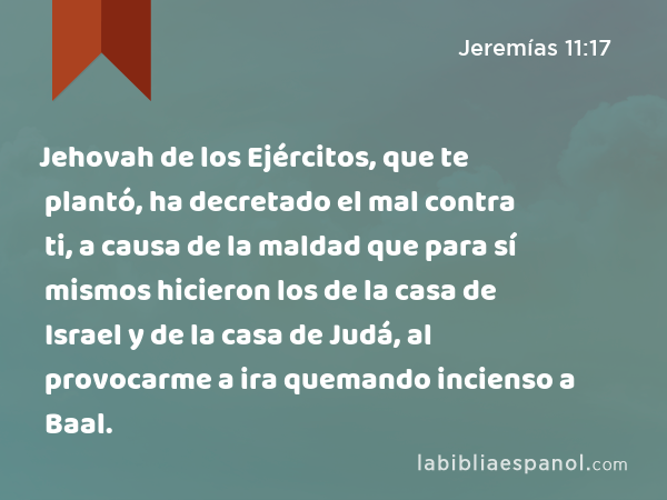 Jehovah de los Ejércitos, que te plantó, ha decretado el mal contra ti, a causa de la maldad que para sí mismos hicieron los de la casa de Israel y de la casa de Judá, al provocarme a ira quemando incienso a Baal. - Jeremías 11:17