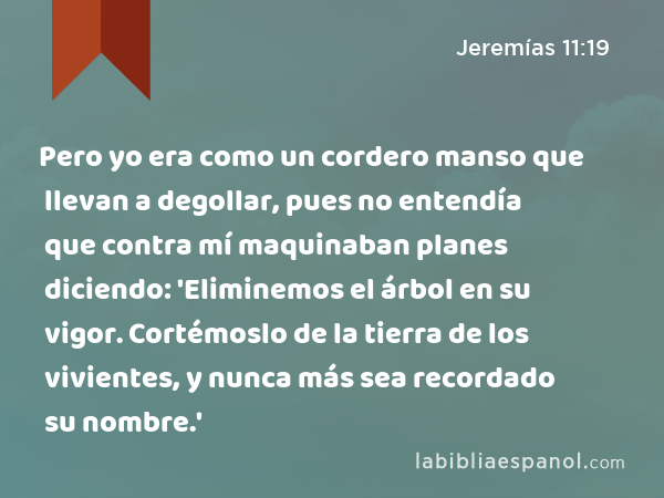 Pero yo era como un cordero manso que llevan a degollar, pues no entendía que contra mí maquinaban planes diciendo: 'Eliminemos el árbol en su vigor. Cortémoslo de la tierra de los vivientes, y nunca más sea recordado su nombre.' - Jeremías 11:19