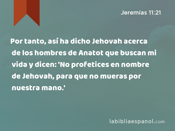 Por tanto, así ha dicho Jehovah acerca de los hombres de Anatot que buscan mi vida y dicen: 'No profetices en nombre de Jehovah, para que no mueras por nuestra mano.' - Jeremías 11:21