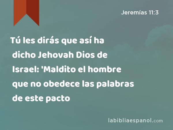 Tú les dirás que así ha dicho Jehovah Dios de Israel: 'Maldito el hombre que no obedece las palabras de este pacto - Jeremías 11:3