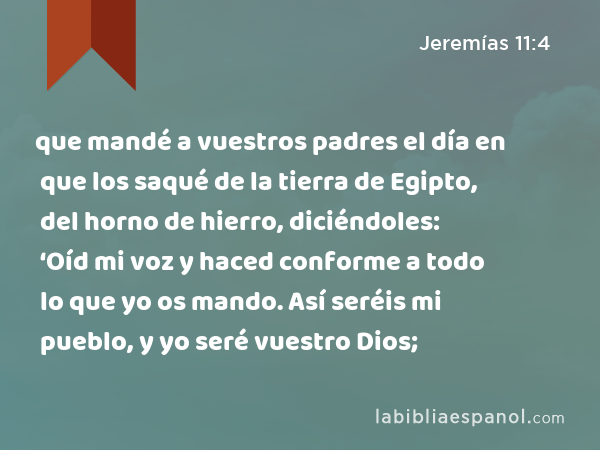 que mandé a vuestros padres el día en que los saqué de la tierra de Egipto, del horno de hierro, diciéndoles: ‘Oíd mi voz y haced conforme a todo lo que yo os mando. Así seréis mi pueblo, y yo seré vuestro Dios; - Jeremías 11:4