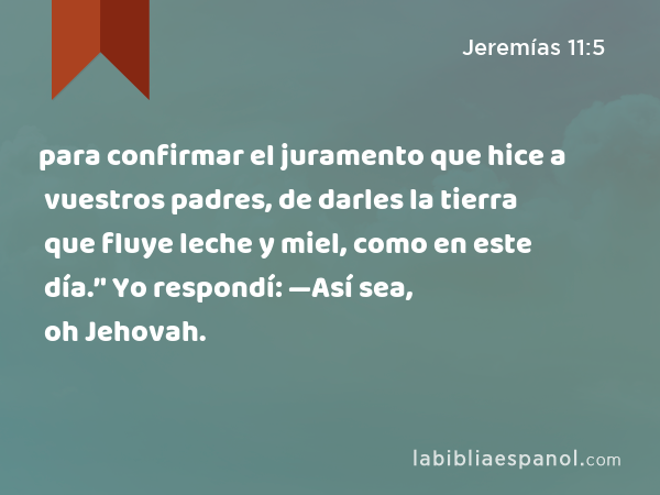 para confirmar el juramento que hice a vuestros padres, de darles la tierra que fluye leche y miel, como en este día.’' Yo respondí: —Así sea, oh Jehovah. - Jeremías 11:5