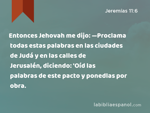 Entonces Jehovah me dijo: —Proclama todas estas palabras en las ciudades de Judá y en las calles de Jerusalén, diciendo: 'Oíd las palabras de este pacto y ponedlas por obra. - Jeremías 11:6