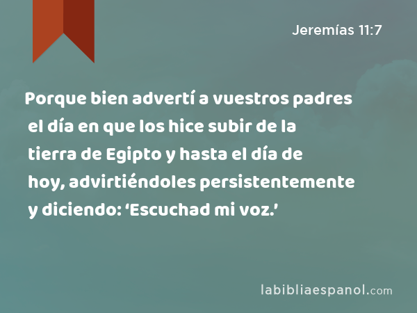 Porque bien advertí a vuestros padres el día en que los hice subir de la tierra de Egipto y hasta el día de hoy, advirtiéndoles persistentemente y diciendo: ‘Escuchad mi voz.’ - Jeremías 11:7