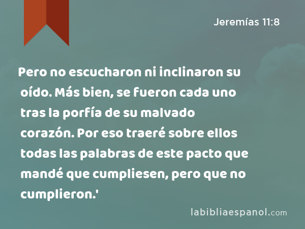 Pero no escucharon ni inclinaron su oído. Más bien, se fueron cada uno tras la porfía de su malvado corazón. Por eso traeré sobre ellos todas las palabras de este pacto que mandé que cumpliesen, pero que no cumplieron.' - Jeremías 11:8