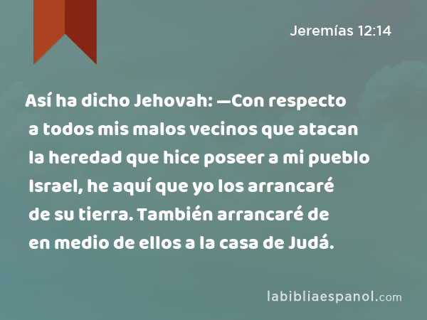 Así ha dicho Jehovah: —Con respecto a todos mis malos vecinos que atacan la heredad que hice poseer a mi pueblo Israel, he aquí que yo los arrancaré de su tierra. También arrancaré de en medio de ellos a la casa de Judá. - Jeremías 12:14