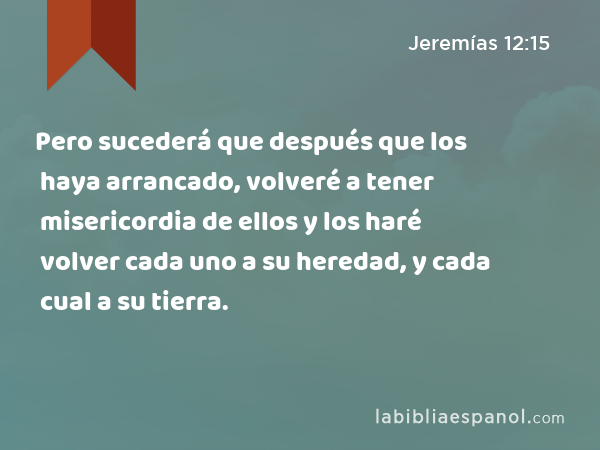 Pero sucederá que después que los haya arrancado, volveré a tener misericordia de ellos y los haré volver cada uno a su heredad, y cada cual a su tierra. - Jeremías 12:15