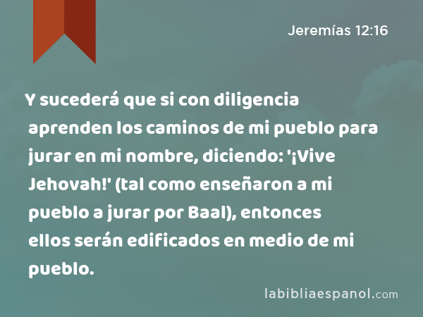 Y sucederá que si con diligencia aprenden los caminos de mi pueblo para jurar en mi nombre, diciendo: '¡Vive Jehovah!' (tal como enseñaron a mi pueblo a jurar por Baal), entonces ellos serán edificados en medio de mi pueblo. - Jeremías 12:16