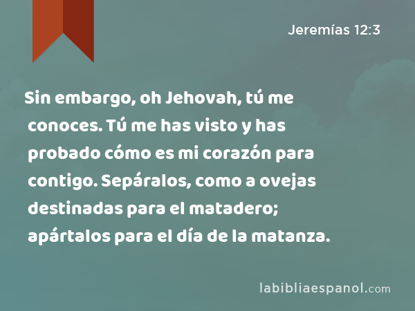 Sin embargo, oh Jehovah, tú me conoces. Tú me has visto y has probado cómo es mi corazón para contigo. Sepáralos, como a ovejas destinadas para el matadero; apártalos para el día de la matanza. - Jeremías 12:3