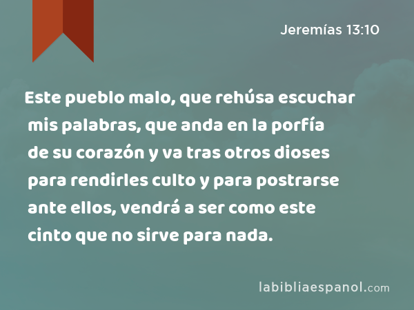 Este pueblo malo, que rehúsa escuchar mis palabras, que anda en la porfía de su corazón y va tras otros dioses para rendirles culto y para postrarse ante ellos, vendrá a ser como este cinto que no sirve para nada. - Jeremías 13:10