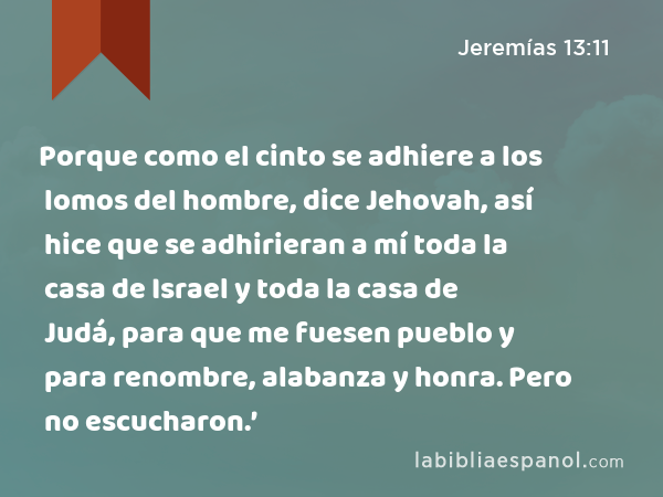 Porque como el cinto se adhiere a los lomos del hombre, dice Jehovah, así hice que se adhirieran a mí toda la casa de Israel y toda la casa de Judá, para que me fuesen pueblo y para renombre, alabanza y honra. Pero no escucharon.’ - Jeremías 13:11