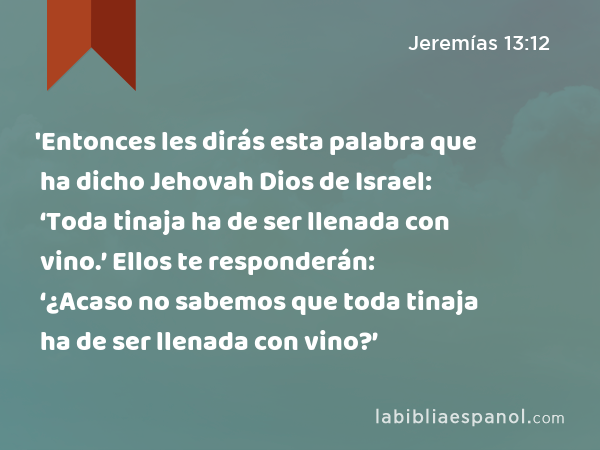 'Entonces les dirás esta palabra que ha dicho Jehovah Dios de Israel: ‘Toda tinaja ha de ser llenada con vino.’ Ellos te responderán: ‘¿Acaso no sabemos que toda tinaja ha de ser llenada con vino?’ - Jeremías 13:12