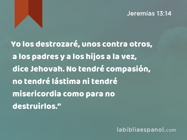 Yo los destrozaré, unos contra otros, a los padres y a los hijos a la vez, dice Jehovah. No tendré compasión, no tendré lástima ni tendré misericordia como para no destruirlos.’' - Jeremías 13:14