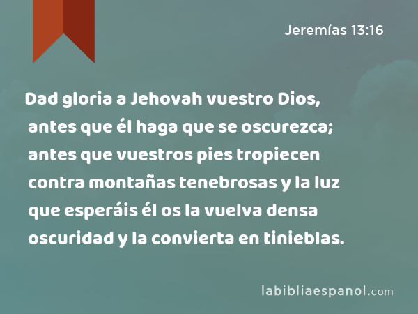 Dad gloria a Jehovah vuestro Dios, antes que él haga que se oscurezca; antes que vuestros pies tropiecen contra montañas tenebrosas y la luz que esperáis él os la vuelva densa oscuridad y la convierta en tinieblas. - Jeremías 13:16