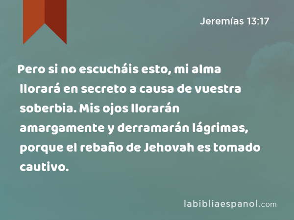 Pero si no escucháis esto, mi alma llorará en secreto a causa de vuestra soberbia. Mis ojos llorarán amargamente y derramarán lágrimas, porque el rebaño de Jehovah es tomado cautivo. - Jeremías 13:17