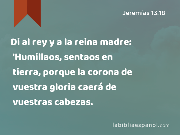 Di al rey y a la reina madre: 'Humillaos, sentaos en tierra, porque la corona de vuestra gloria caerá de vuestras cabezas. - Jeremías 13:18