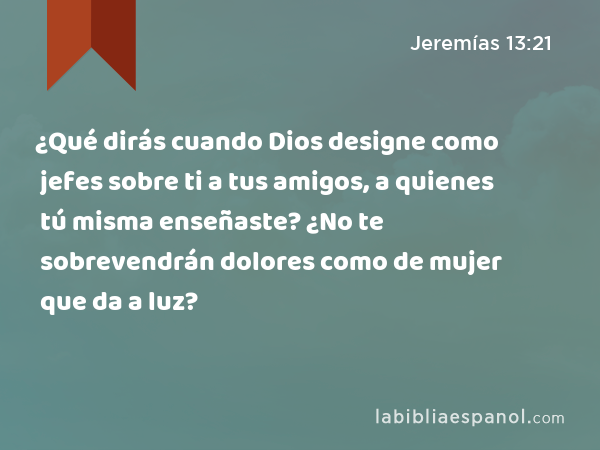 ¿Qué dirás cuando Dios designe como jefes sobre ti a tus amigos, a quienes tú misma enseñaste? ¿No te sobrevendrán dolores como de mujer que da a luz? - Jeremías 13:21