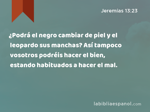 ¿Podrá el negro cambiar de piel y el leopardo sus manchas? Así tampoco vosotros podréis hacer el bien, estando habituados a hacer el mal. - Jeremías 13:23