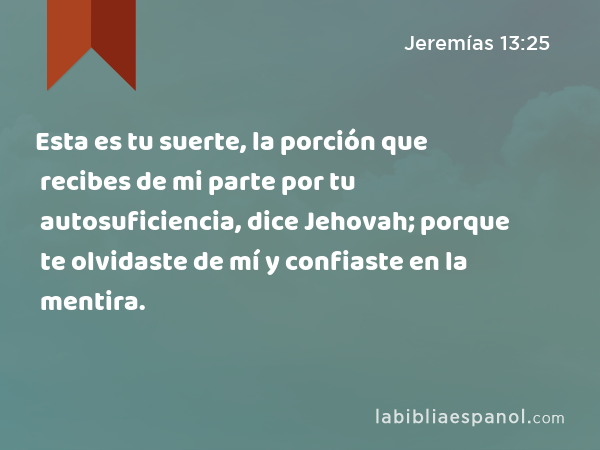 Esta es tu suerte, la porción que recibes de mi parte por tu autosuficiencia, dice Jehovah; porque te olvidaste de mí y confiaste en la mentira. - Jeremías 13:25