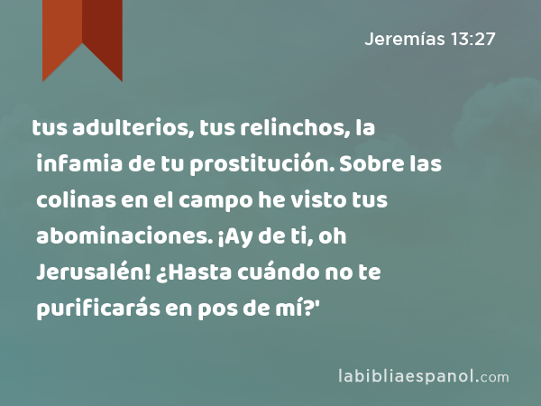 tus adulterios, tus relinchos, la infamia de tu prostitución. Sobre las colinas en el campo he visto tus abominaciones. ¡Ay de ti, oh Jerusalén! ¿Hasta cuándo no te purificarás en pos de mí?' - Jeremías 13:27