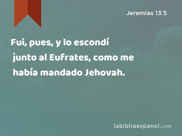 Fui, pues, y lo escondí junto al Eufrates, como me había mandado Jehovah. - Jeremías 13:5