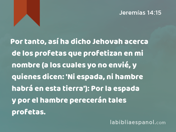 Por tanto, así ha dicho Jehovah acerca de los profetas que profetizan en mi nombre (a los cuales yo no envié, y quienes dicen: 'Ni espada, ni hambre habrá en esta tierra'): Por la espada y por el hambre perecerán tales profetas. - Jeremías 14:15