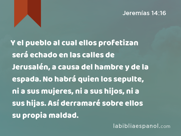 Y el pueblo al cual ellos profetizan será echado en las calles de Jerusalén, a causa del hambre y de la espada. No habrá quien los sepulte, ni a sus mujeres, ni a sus hijos, ni a sus hijas. Así derramaré sobre ellos su propia maldad. - Jeremías 14:16