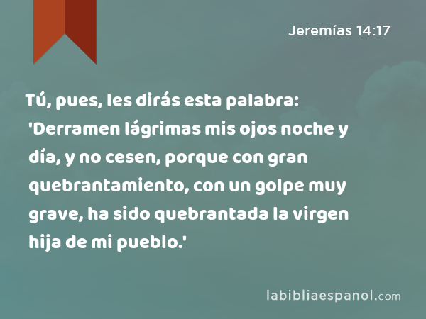 Tú, pues, les dirás esta palabra: 'Derramen lágrimas mis ojos noche y día, y no cesen, porque con gran quebrantamiento, con un golpe muy grave, ha sido quebrantada la virgen hija de mi pueblo.' - Jeremías 14:17