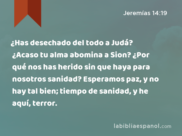 ¿Has desechado del todo a Judá? ¿Acaso tu alma abomina a Sion? ¿Por qué nos has herido sin que haya para nosotros sanidad? Esperamos paz, y no hay tal bien; tiempo de sanidad, y he aquí, terror. - Jeremías 14:19