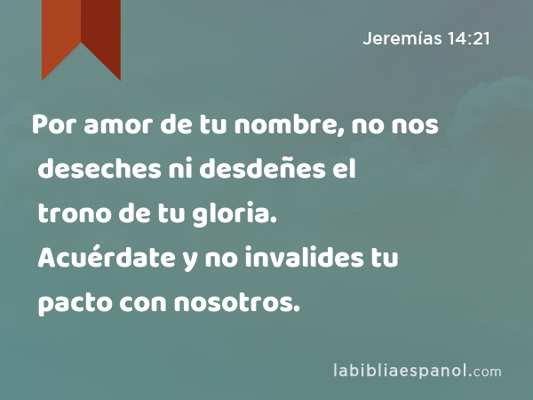 Por amor de tu nombre, no nos deseches ni desdeñes el trono de tu gloria. Acuérdate y no invalides tu pacto con nosotros. - Jeremías 14:21