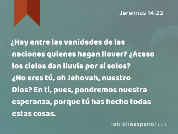 ¿Hay entre las vanidades de las naciones quienes hagan llover? ¿Acaso los cielos dan lluvia por sí solos? ¿No eres tú, oh Jehovah, nuestro Dios? En ti, pues, pondremos nuestra esperanza, porque tú has hecho todas estas cosas. - Jeremías 14:22