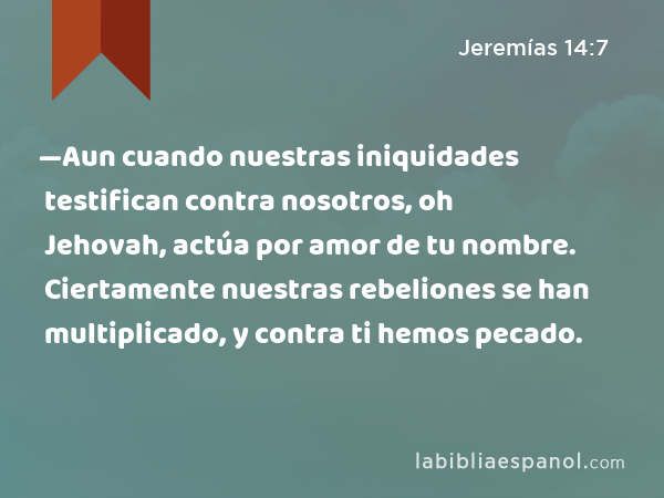 —Aun cuando nuestras iniquidades testifican contra nosotros, oh Jehovah, actúa por amor de tu nombre. Ciertamente nuestras rebeliones se han multiplicado, y contra ti hemos pecado. - Jeremías 14:7