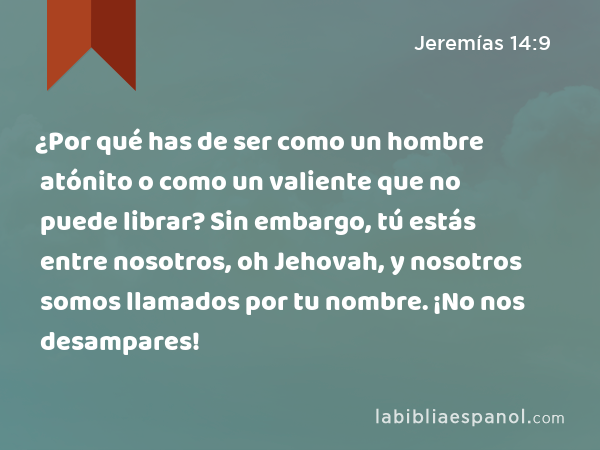 ¿Por qué has de ser como un hombre atónito o como un valiente que no puede librar? Sin embargo, tú estás entre nosotros, oh Jehovah, y nosotros somos llamados por tu nombre. ¡No nos desampares! - Jeremías 14:9