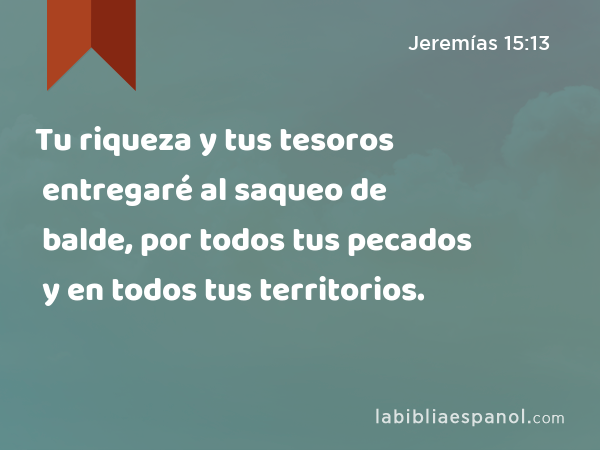 Tu riqueza y tus tesoros entregaré al saqueo de balde, por todos tus pecados y en todos tus territorios. - Jeremías 15:13