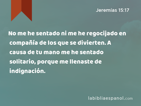 No me he sentado ni me he regocijado en compañía de los que se divierten. A causa de tu mano me he sentado solitario, porque me llenaste de indignación. - Jeremías 15:17