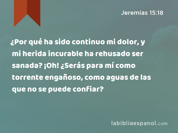 ¿Por qué ha sido continuo mi dolor, y mi herida incurable ha rehusado ser sanada? ¡Oh! ¿Serás para mí como torrente engañoso, como aguas de las que no se puede confiar? - Jeremías 15:18