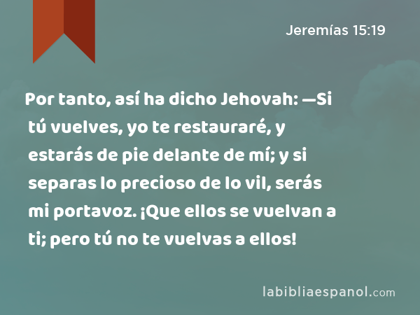 Por tanto, así ha dicho Jehovah: —Si tú vuelves, yo te restauraré, y estarás de pie delante de mí; y si separas lo precioso de lo vil, serás mi portavoz. ¡Que ellos se vuelvan a ti; pero tú no te vuelvas a ellos! - Jeremías 15:19
