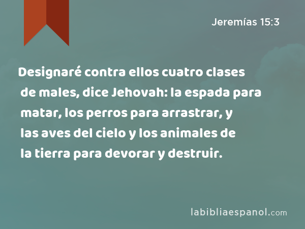 Designaré contra ellos cuatro clases de males, dice Jehovah: la espada para matar, los perros para arrastrar, y las aves del cielo y los animales de la tierra para devorar y destruir. - Jeremías 15:3