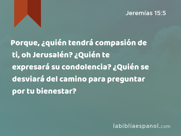 Porque, ¿quién tendrá compasión de ti, oh Jerusalén? ¿Quién te expresará su condolencia? ¿Quién se desviará del camino para preguntar por tu bienestar? - Jeremías 15:5