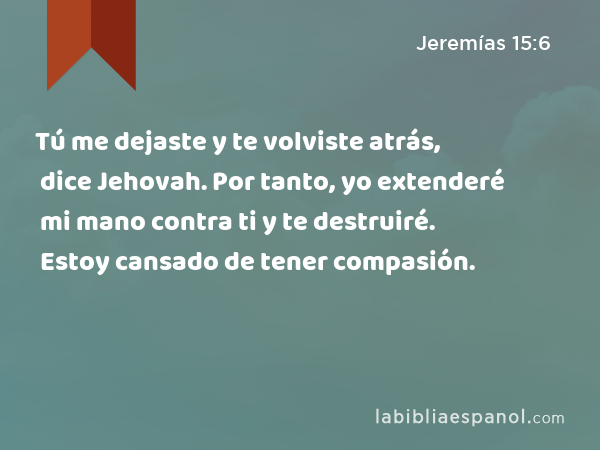 Tú me dejaste y te volviste atrás, dice Jehovah. Por tanto, yo extenderé mi mano contra ti y te destruiré. Estoy cansado de tener compasión. - Jeremías 15:6