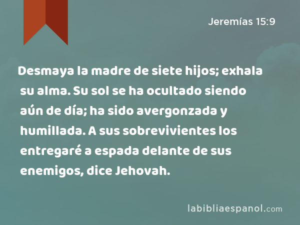 Desmaya la madre de siete hijos; exhala su alma. Su sol se ha ocultado siendo aún de día; ha sido avergonzada y humillada. A sus sobrevivientes los entregaré a espada delante de sus enemigos, dice Jehovah. - Jeremías 15:9