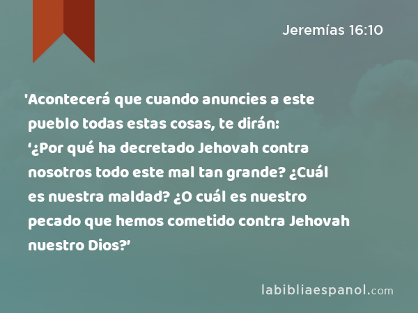 'Acontecerá que cuando anuncies a este pueblo todas estas cosas, te dirán: ‘¿Por qué ha decretado Jehovah contra nosotros todo este mal tan grande? ¿Cuál es nuestra maldad? ¿O cuál es nuestro pecado que hemos cometido contra Jehovah nuestro Dios?’ - Jeremías 16:10