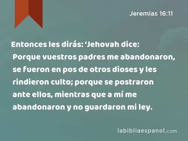 Entonces les dirás: ‘Jehovah dice: Porque vuestros padres me abandonaron, se fueron en pos de otros dioses y les rindieron culto; porque se postraron ante ellos, mientras que a mí me abandonaron y no guardaron mi ley. - Jeremías 16:11