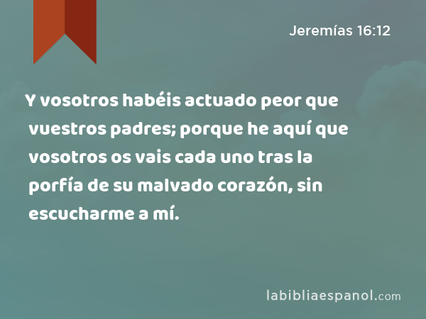 Y vosotros habéis actuado peor que vuestros padres; porque he aquí que vosotros os vais cada uno tras la porfía de su malvado corazón, sin escucharme a mí. - Jeremías 16:12