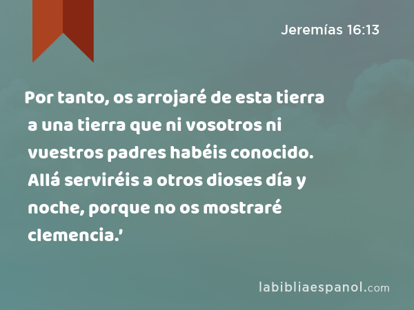 Por tanto, os arrojaré de esta tierra a una tierra que ni vosotros ni vuestros padres habéis conocido. Allá serviréis a otros dioses día y noche, porque no os mostraré clemencia.’ - Jeremías 16:13