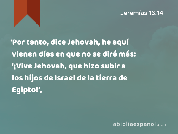 'Por tanto, dice Jehovah, he aquí vienen días en que no se dirá más: ‘¡Vive Jehovah, que hizo subir a los hijos de Israel de la tierra de Egipto!’, - Jeremías 16:14